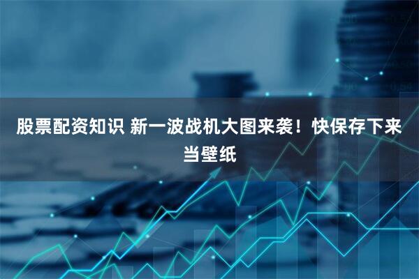 股票配资知识 新一波战机大图来袭！快保存下来当壁纸